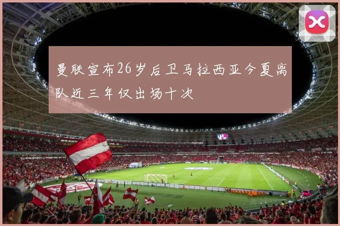 曼联宣布26岁后卫马拉西亚今夏离队近三年仅出场十次