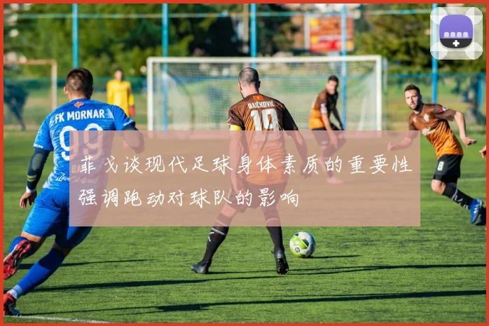 菲戈谈现代足球身体素质的重要性强调跑动对球队的影响