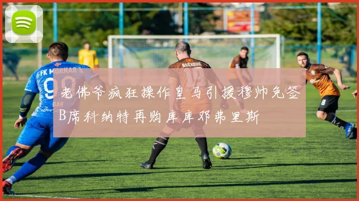 老佛爷疯狂操作皇马引援穆帅免签B席科纳特再购库库邓弗里斯