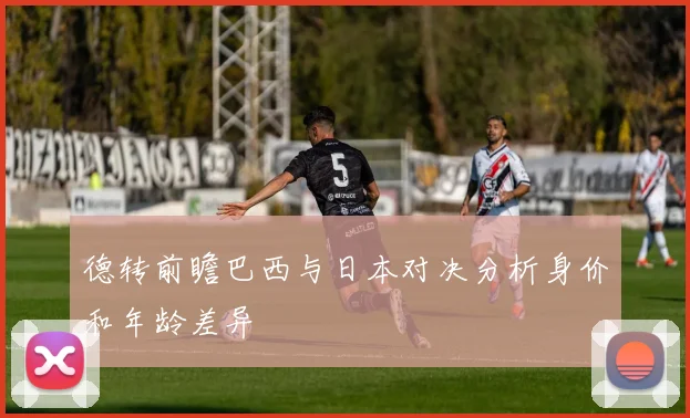 德转前瞻巴西与日本对决分析身价和年龄差异