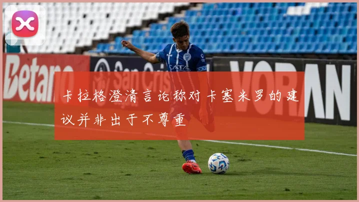 卡拉格澄清言论称对卡塞米罗的建议并非出于不尊重