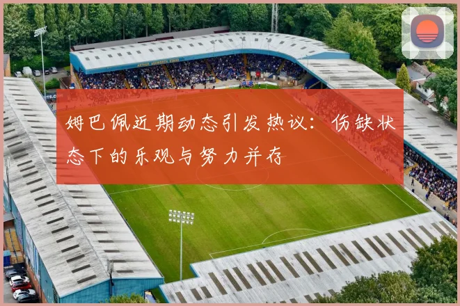 姆巴佩近期动态引发热议：伤缺状态下的乐观与努力并存