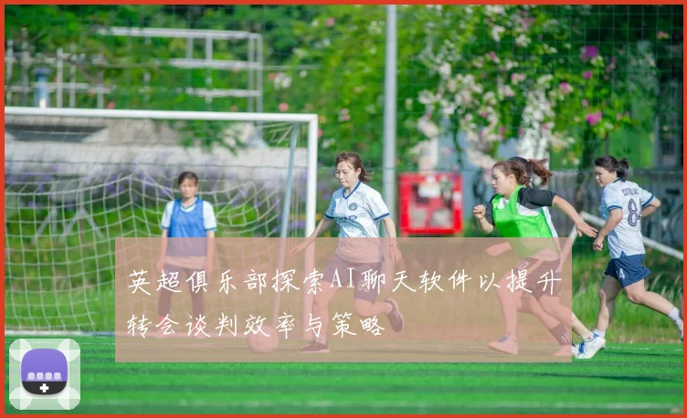 英超俱乐部探索AI聊天软件以提升转会谈判效率与策略