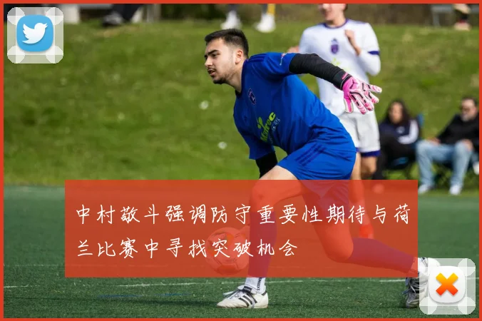 中村敬斗强调防守重要性期待与荷兰比赛中寻找突破机会