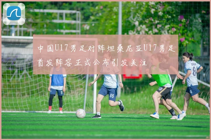 中国U17男足对阵坦桑尼亚U17男足首发阵容正式公布引发关注