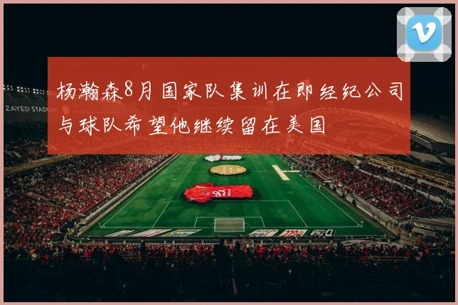 杨瀚森8月国家队集训在即经纪公司与球队希望他继续留在美国