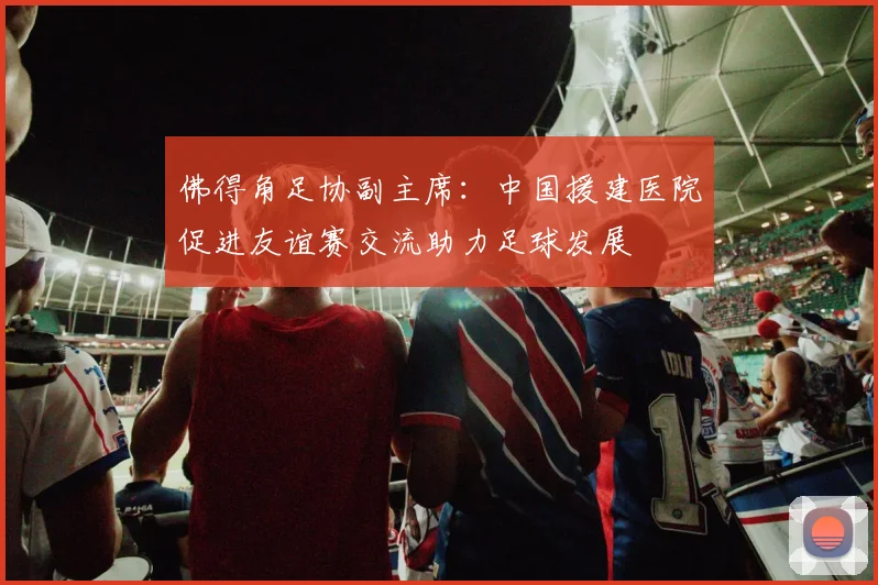 佛得角足协副主席：中国援建医院促进友谊赛交流助力足球发展