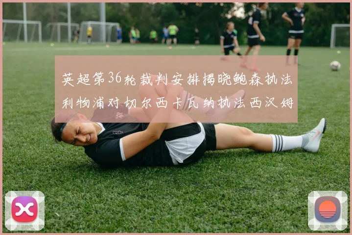 英超第36轮裁判安排揭晓鲍森执法利物浦对切尔西卡瓦纳执法西汉姆对阿森纳