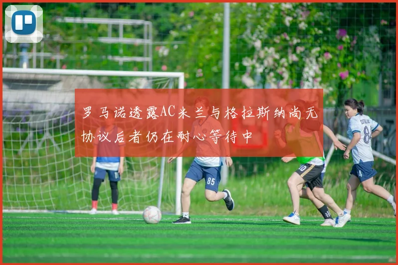 罗马诺透露AC米兰与格拉斯纳尚无协议后者仍在耐心等待中