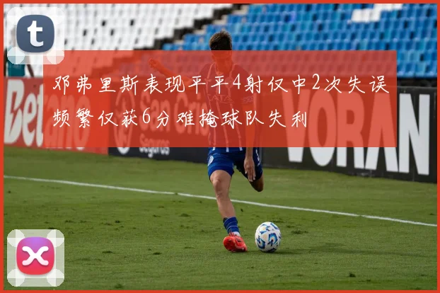 邓弗里斯表现平平4射仅中2次失误频繁仅获6分难掩球队失利