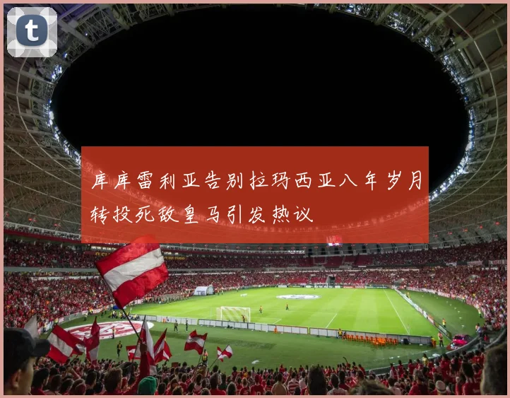 库库雷利亚告别拉玛西亚八年岁月转投死敌皇马引发热议