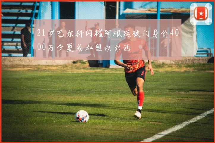21岁巴尔科闪耀阿根廷破门身价4000万今夏或加盟切尔西