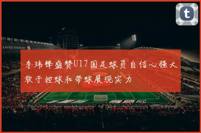 李玮锋盛赞U17国足球员自信心强大敢于控球和带球展现实力