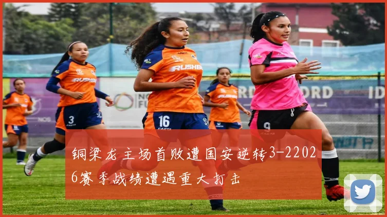 铜梁龙主场首败遭国安逆转3-22026赛季战绩遭遇重大打击