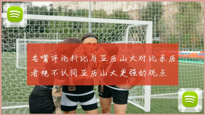 名嘴评论科比与亚历山大对比亲历者绝不认同亚历山大更强的观点