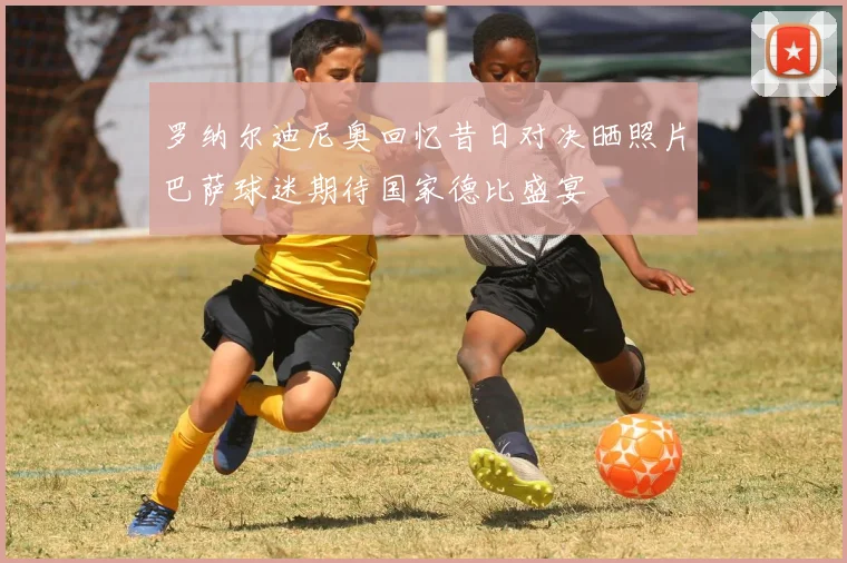罗纳尔迪尼奥回忆昔日对决晒照片巴萨球迷期待国家德比盛宴