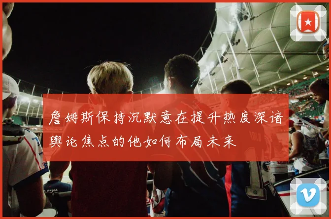 詹姆斯保持沉默意在提升热度深谙舆论焦点的他如何布局未来