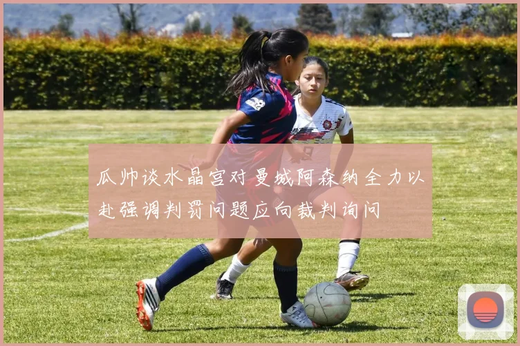 瓜帅谈水晶宫对曼城阿森纳全力以赴强调判罚问题应向裁判询问
