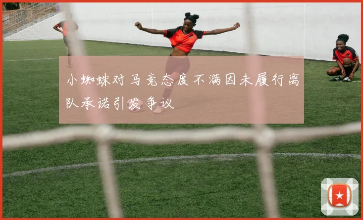 小蜘蛛对马竞态度不满因未履行离队承诺引发争议