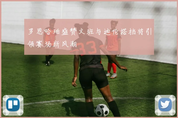 罗恩哈珀盛赞文班与迪伦搭档将引领赛场新风潮