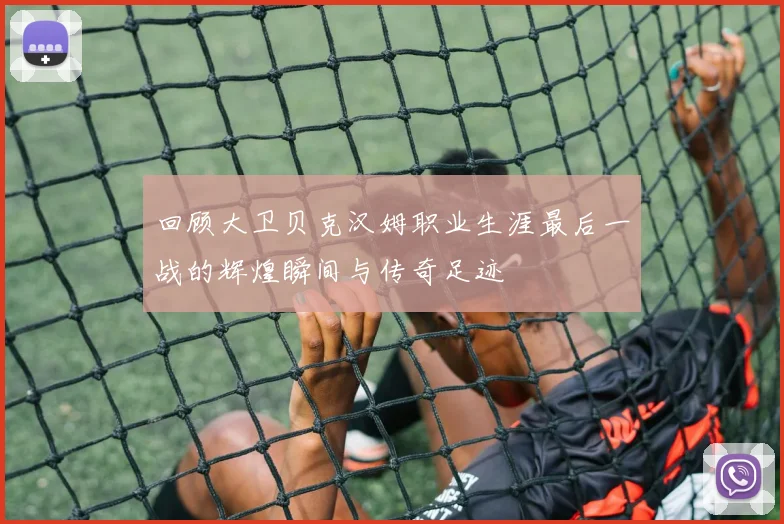 回顾大卫贝克汉姆职业生涯最后一战的辉煌瞬间与传奇足迹