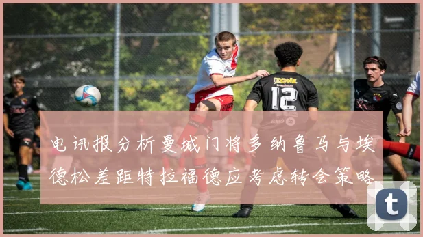 电讯报分析曼城门将多纳鲁马与埃德松差距特拉福德应考虑转会策略