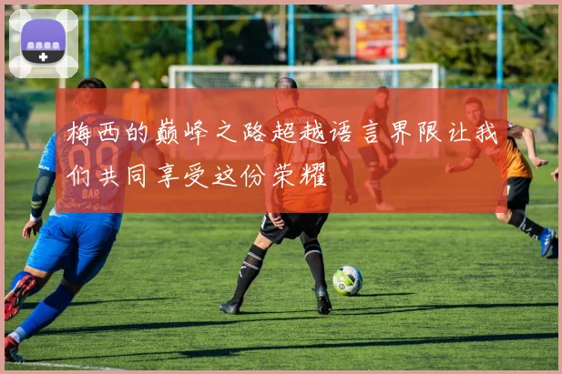 梅西的巅峰之路超越语言界限让我们共同享受这份荣耀