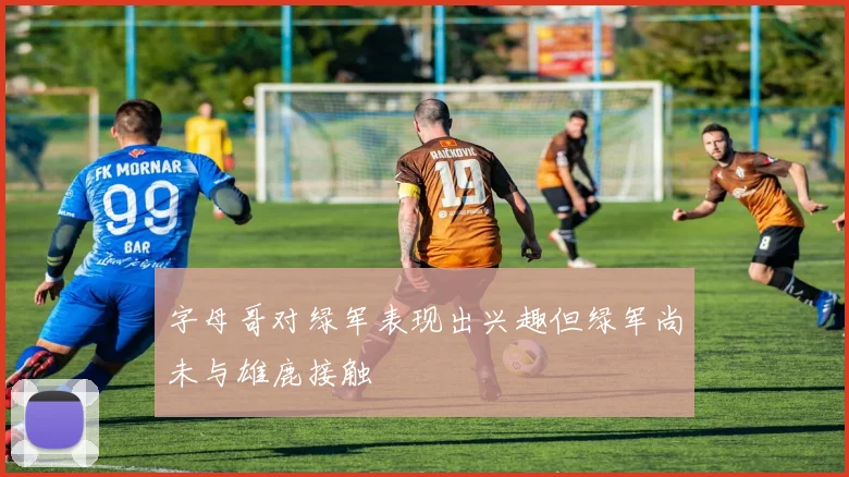 字母哥对绿军表现出兴趣但绿军尚未与雄鹿接触