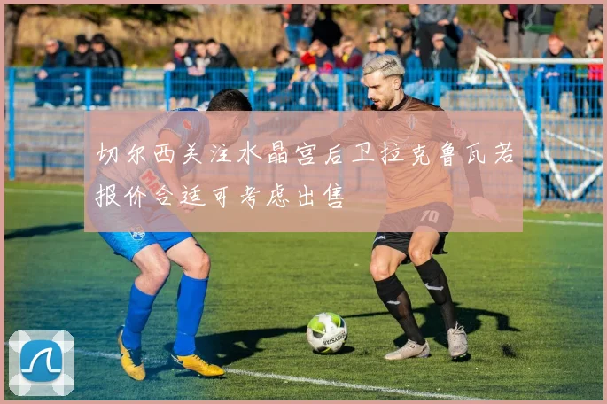 切尔西关注水晶宫后卫拉克鲁瓦若报价合适可考虑出售